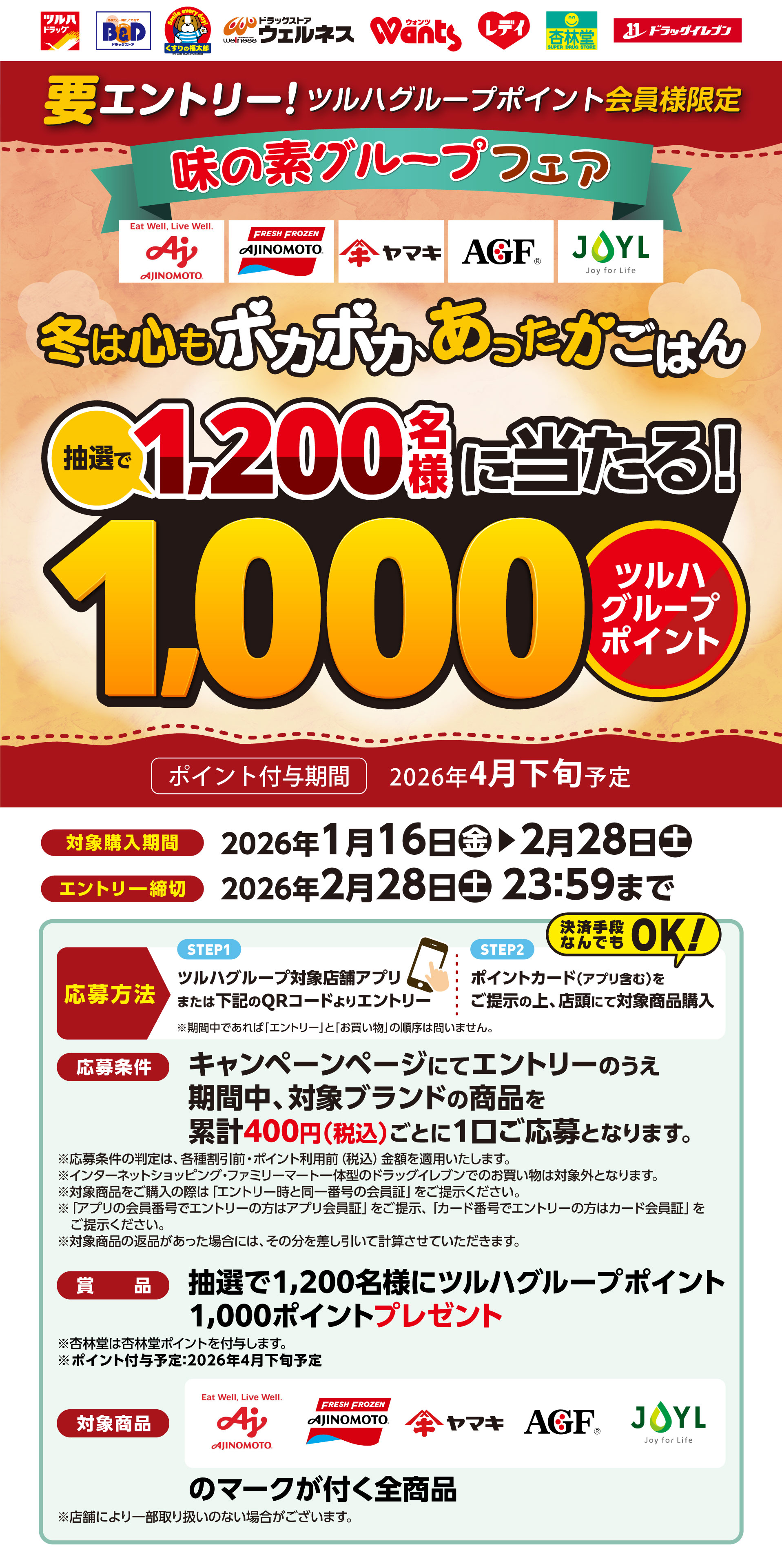 要エントリー！ツルハグループポイント会員様限定！味の素グループフェア　冬は心もポカポカ、あったかごはん抽選で1,200名様に当たる！1,000ポイント（ツルハグループポイント）【対象購入期間】2026年1月16日（金）〜2月28日（土）【エントリー締切】2026年2月28日（土）23:59まで【応募方法】STEP1：ツルハグループアプリまたはWEBサイトよりエントリー。STEP2：ポイントカード（アプリ含む）をご提示の上、店頭にて対象商品購入（決済手段なんでもOK！）※期間中であれば「エントリー」と「お買い物」の順序は問いません。【応募条件】キャンペーンページにてエントリーのうえ期間中、対象ブランドの商品を累計400円（税込）以上のご購入で応募となります。【賞品】抽選で1,200名様にツルハグループポイント1,000ポイントプレゼント【対象商品】味の素／味の素冷凍食品／ヤマキ／味の素AGF／JOYLのマークが付く全商品