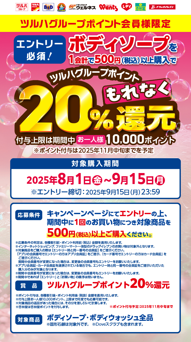 ツルハグループポイント会員様限定 エントリー必須！ボディソープを1会計で500円（税込）以上購入でツルハグループポイントもれなく20%還元 付与上限は期間中お一人様10,000ポイント※ポイント付与は2025年11月中旬までを予定【対象購入期間】2025年8月1日（金）～9月15日（月）※エントリー締切：2025年9月15日（月）23:59【応募条件】キャンペーンページにてエントリーの上、期間中に1回のお買い物につき対象商品を500円（税込）以上ご購入ください。【賞品】ツルハグループポイント20%還元【対象商品】ボディソープ・ボディウォッシュ全品※固形石鹸は対象外です。※Doveスクラブも含まれます。