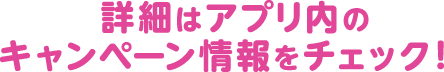 詳細はアプリ内のキャンペーン情報をチェック！