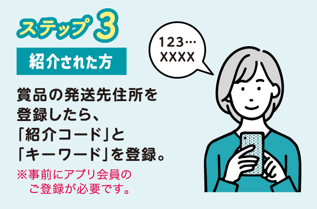 ステップ3 紹介された方 賞品の発送先住所を登録したら、「紹介コード」と「キーワード」を登録。※事前にアプリ会員のご登録が必要です。