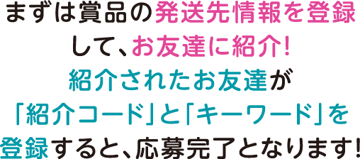 まずは賞品の発送先情報を登録して、お友達に紹介！紹介されたお友達が「紹介コード」と「キーワード」を登録すると、応募完了となります！