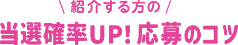 紹介する方の 当選確率UP！ 応募のコツ