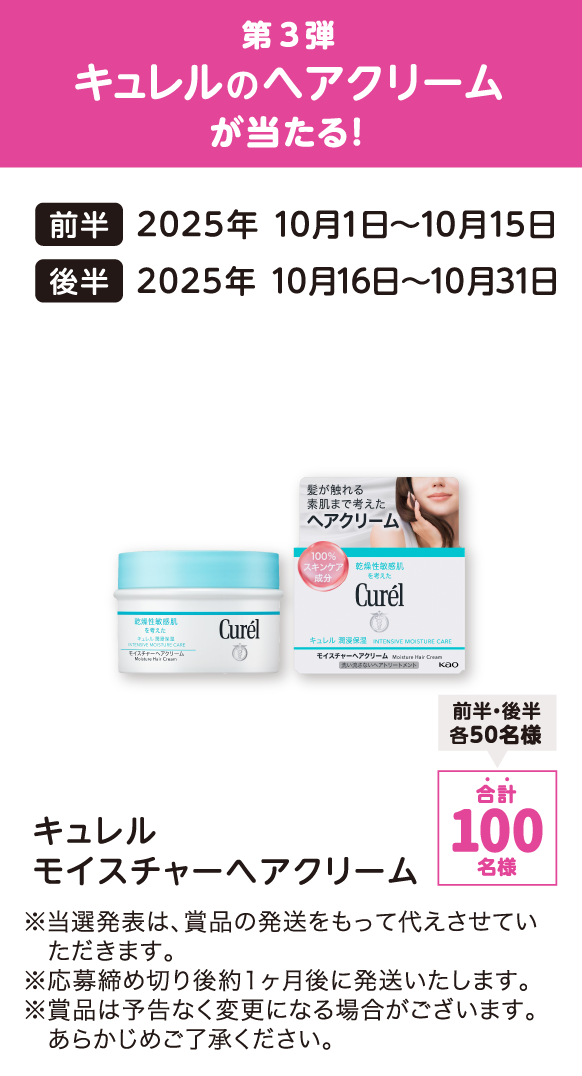 第3弾 キュレルのヘアクリームが当たる！ 前半：2025年 10月1日～10月15日 後半：2025年 10月16日～10月31日 キュレル モイスチャーヘアクリーム 合計：100名様（前半・後半各50名様） ※当選発表は、賞品の発送をもって代えさせていただきます。 ※応募締め切り後約1ヶ月後に発送いたします。 ※賞品は予告なく変更になる場合がございます。あらかじめご了承ください。