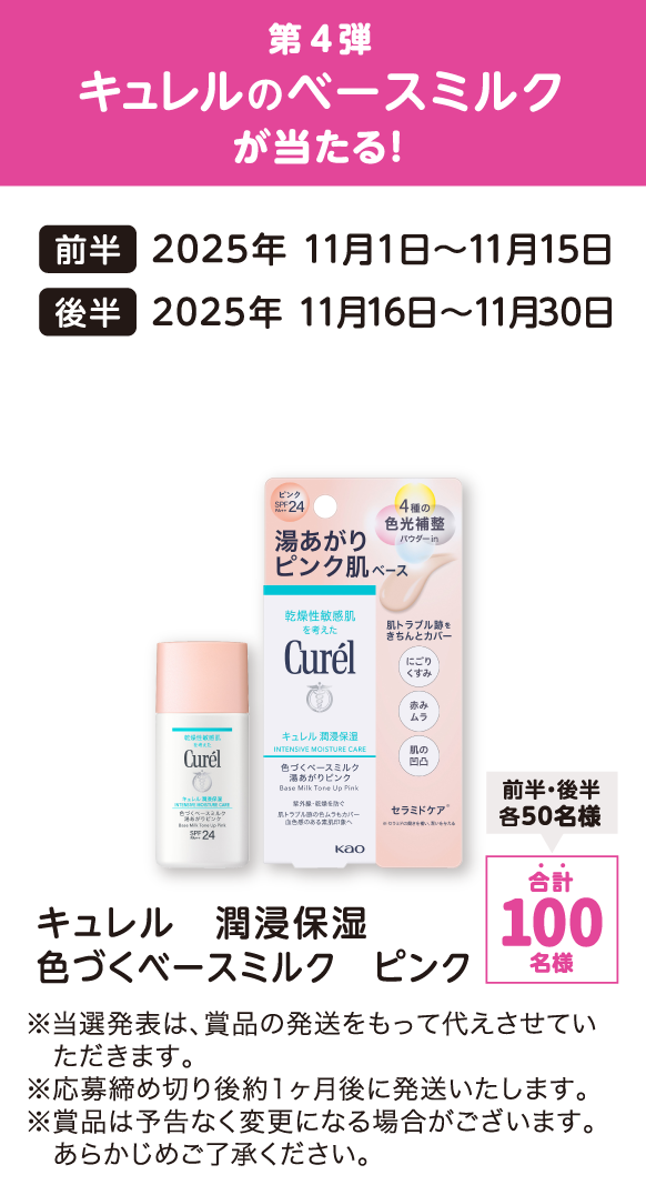 第4弾 キュレルのベースミルクが当たる！ 前半：2025年 11月1日～11月15日 後半：2025年 11月16日～11月30日 キュレル 潤浸保湿 色づくベースミルク ピンク 合計：100名様（前半・後半各50名様） ※当選発表は、賞品の発送をもって代えさせていただきます。 ※応募締め切り後約1ヶ月後に発送いたします。 ※賞品は予告なく変更になる場合がございます。あらかじめご了承ください。