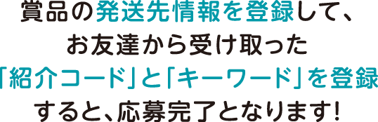 賞品の発送先情報を登録して、お友達から受け取った「紹介コード」と「キーワード」を登録すると、応募完了となります！