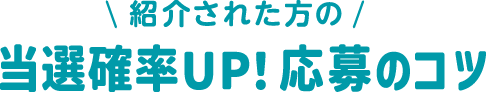紹介された方の 当選確率UP！ 応募のコツ