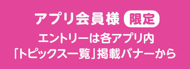 アプリ会員様限定 エントリーは各アプリ内「トピックス一覧」掲載バナーから