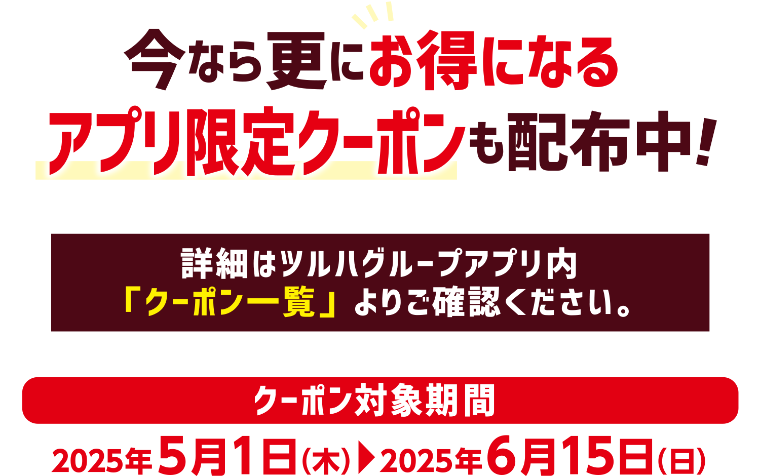 今なら更にお得になるアプリ限定クーポンも配布中!詳細はツルハグループアプリ内「クーポン一覧」よりご確認ください。【クーポン対象期間】2025年5月1日（木）〜2025年6月15日（日）