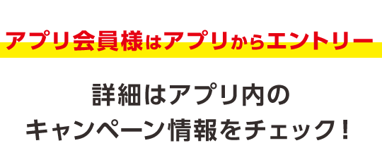 アプリ会員様はアプリからエントリー 詳細はアプリ内のキャンペーン情報をチェック！