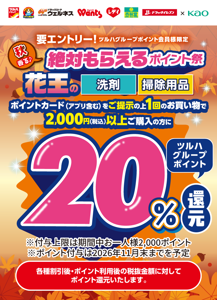 要エントリー！ツルハグループポイント会員様限定 秋香る絶対ポイントもらえる祭 花王の洗剤・掃除用品、ポイントカード（アプリ含む）をご提示の上1回のお買い物で2,000円（税込）以上ご購入の方にツルハグループポイント20％還元。※付与上限は期間中お一人様2,000ポイント※ポイント付与は2026年11月末までを予定。各種割引後・ポイント利用後の税抜金額に対してポイント還元いたします。