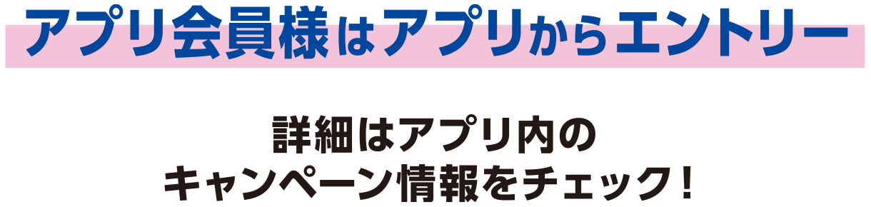 アプリ会員様はアプリからエントリー詳細はアプリ内のキャンペーン情報をチェック！