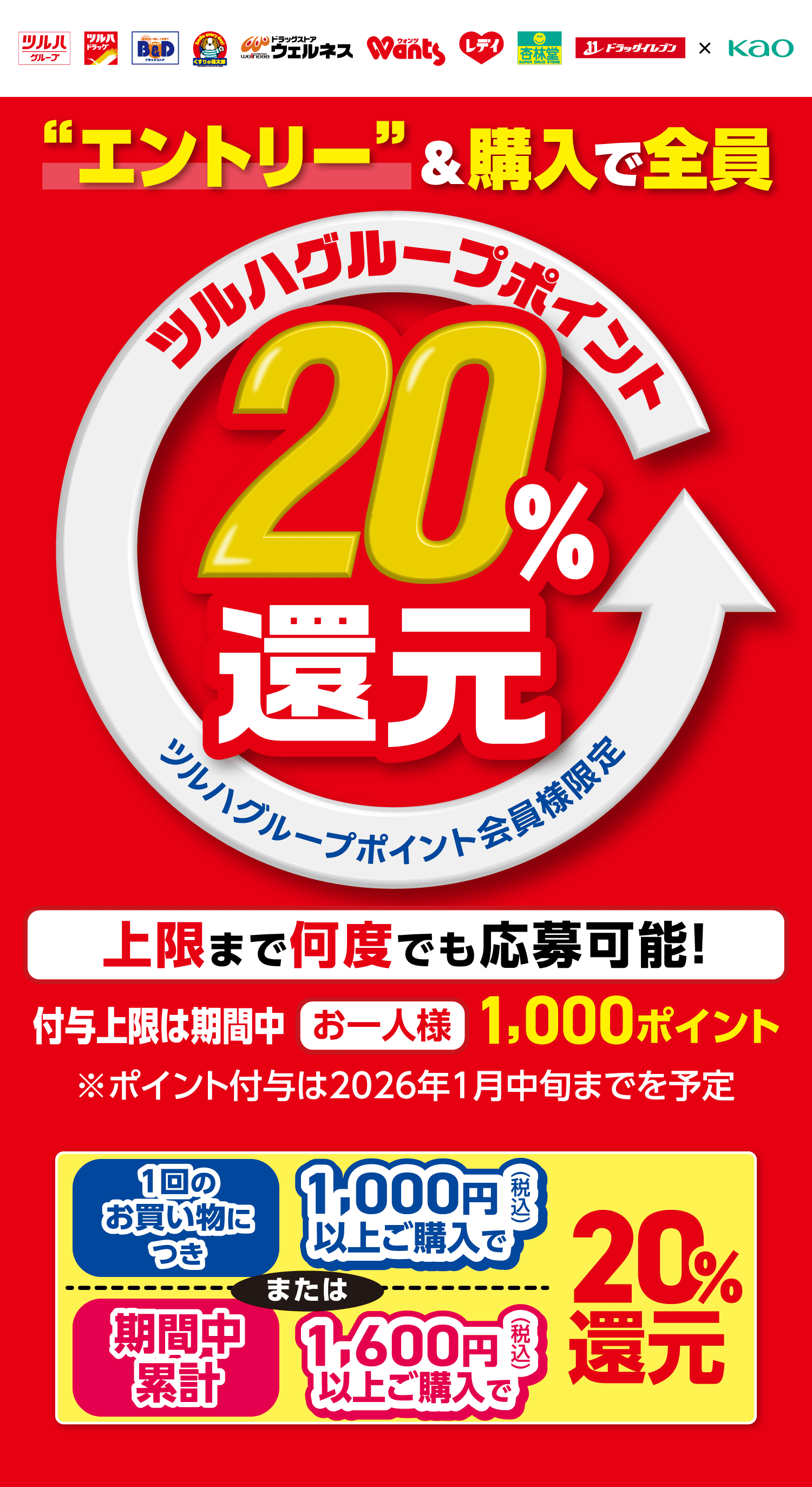 “エントリー”＆購入で全員 ツルハグループポイント20％還元 ツルハグループポイント会員様限定 上限まで何度でも応募可能！ 付与上限は期間中 お一人様1,000ポイント ※ポイント付与は2026年1月中旬までを予定 1回のお買い物につき 1,000円（税込）以上ご購入で または 期間中累計 1,600円（税込）以上ご購入で20%還元