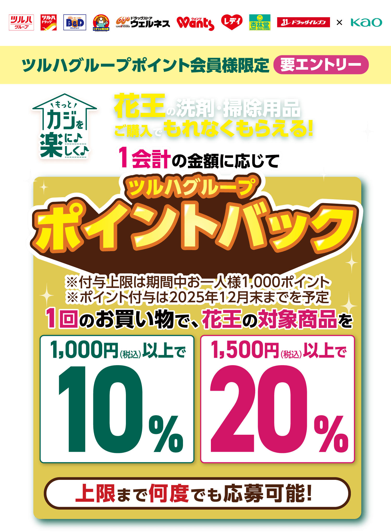 ツルハグループポイント会員様限定 要エントリー もっとカジを楽に楽しく 花王の洗剤・掃除用品ご購入でもれなくもらえる！ 1会計の金額に応じてツルハグループポイントバック※付与上限は期間中お一人様1,000ポイント ※ポイント付与は2025年12月末までを予定 1回のお買い物で、花王の対象商品を 1,000円（税込）以上で10% 1,500円（税込）以上で20% 上限まで何度でも応募可能！