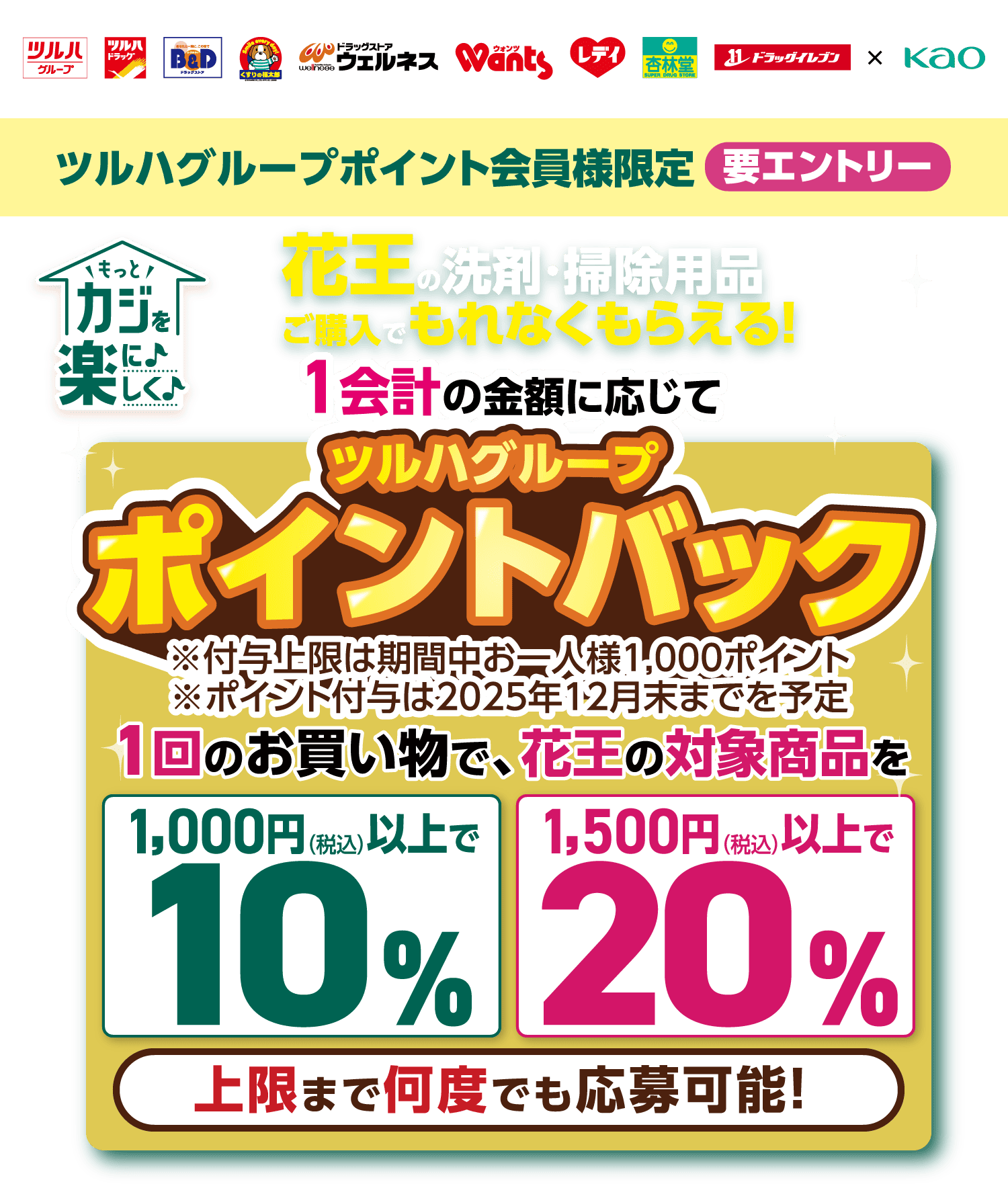 ツルハグループポイント会員様限定 要エントリー もっとカジを楽に楽しく 花王の洗剤・掃除用品ご購入でもれなくもらえる！ 1会計の金額に応じてツルハグループポイントバック※付与上限は期間中お一人様1,000ポイント ※ポイント付与は2025年12月末までを予定 1回のお買い物で、花王の対象商品を 1,000円（税込）以上で10% 1,500円（税込）以上で20% 上限まで何度でも応募可能！