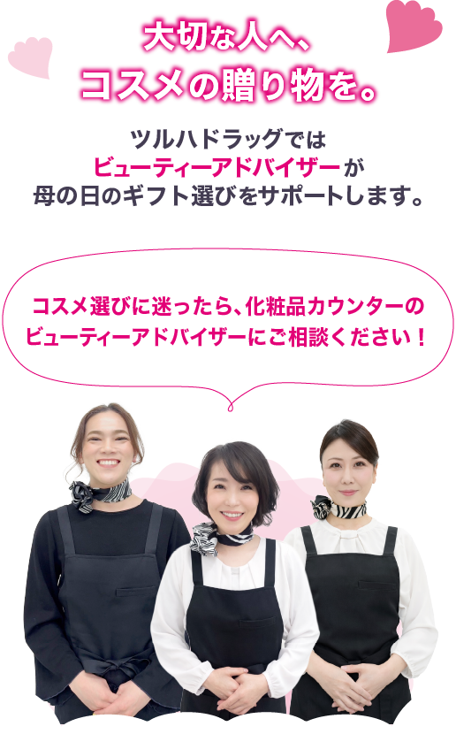 大切な人へ、コスメの贈り物を。ツルハドラッグではビューティーアドバイザーが母の日のギフト選びをサポートします。コスメ選びに迷ったら、化粧品カウンターのビューティーアドバイザーにご相談ください！