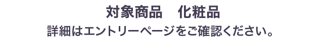 対象商品化粧品 詳細はエントリーページをご確認ください。