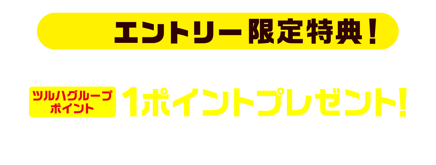 事前エントリー限定特典！今ならエントリー特典として“もれなく”ツルハグループポイント1ポイントプレゼント！！※ポイント付与は2026年2月末までを予定※2025年10月31日（金）23:59:59までのエントリーが特典対象となります。