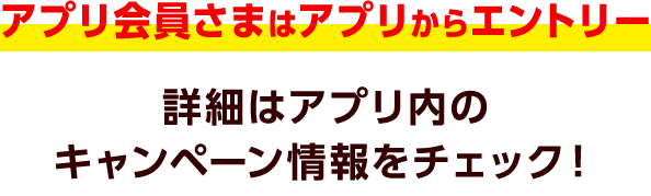 アプリ会員さまはアプリからエントリー 詳細はアプリ内のキャンペーン情報をチェック！