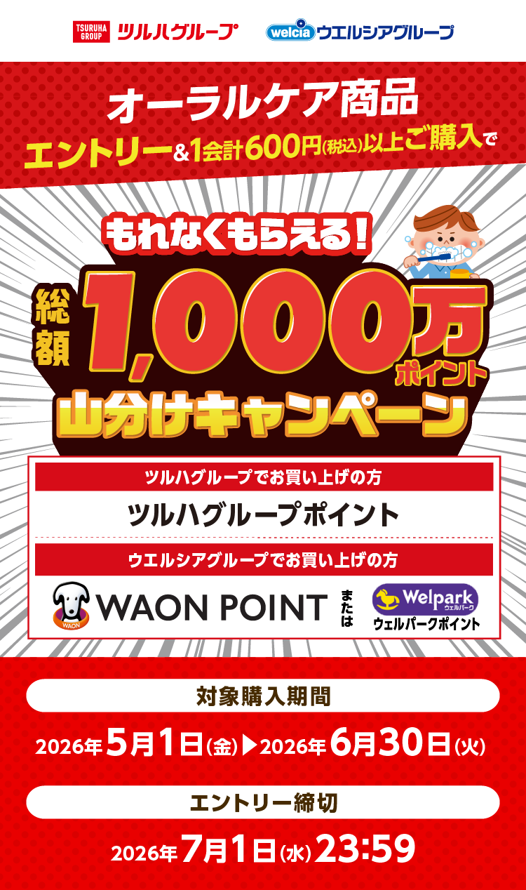 ツルハグループ ウエルシアグループ オーラルケア商品エントリー＆1会計600円（税込）以上ご購入で総額1,000万ポイント山分けキャンペーン[ツルハグループでお買い上げの方]ツルハグループポイント[ウエルシアグループでお買い上げの方]WAON POINTまたはウェルパークポイント[対象購入期間]2026年5月1日（金）～2026年6月30日（火）[エントリー締切]2026年7月1日（水）23:59