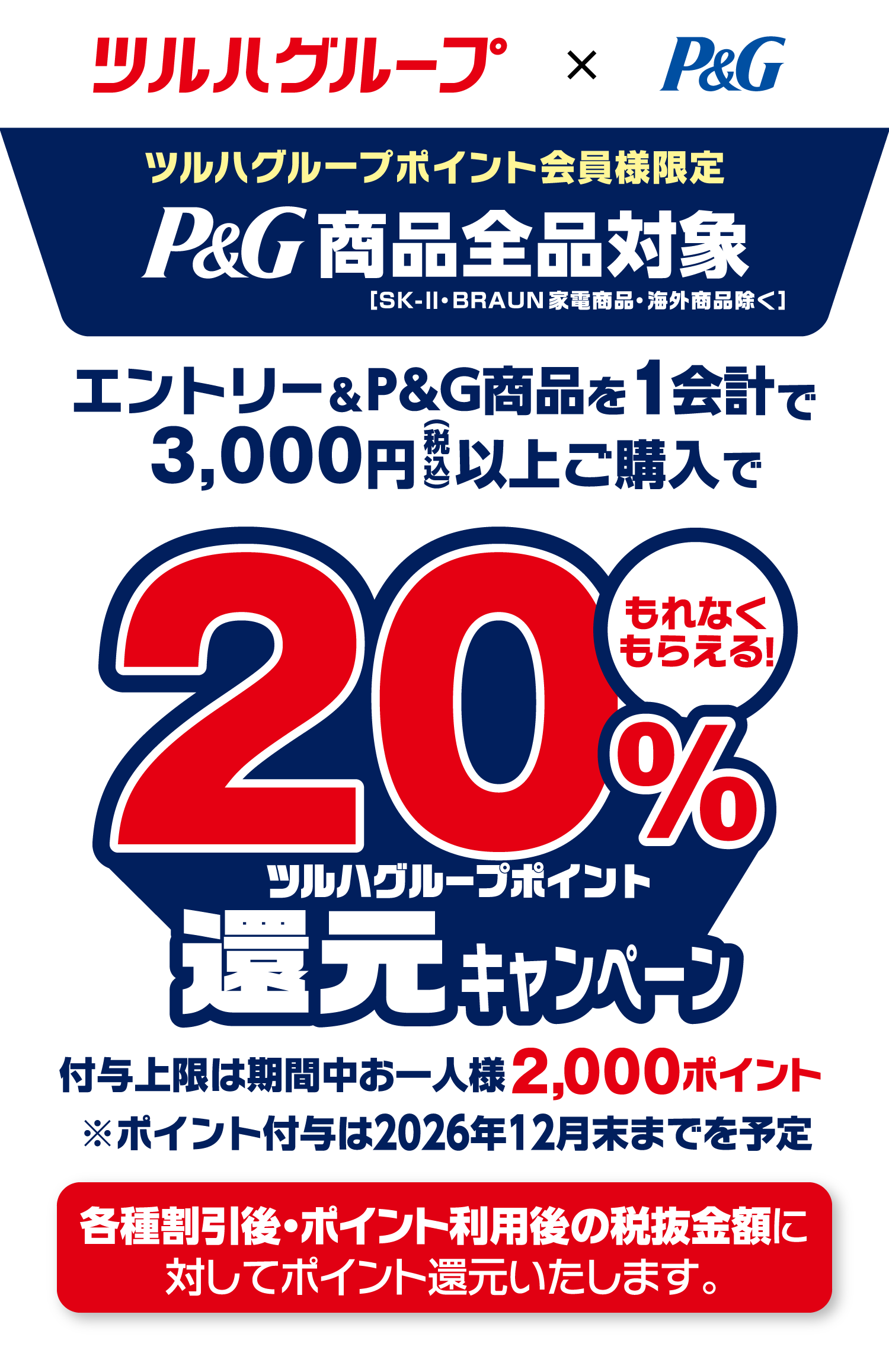 ツルハグループポイント会員様限定 P&G商品全品対象［SK-Ⅱ・BRAUN家電商品・海外商品除く］ エントリー&P&G商品を1会計で3,000円（税込）以上ご購入で ツルハグループポイント20%還元 もれなくもらえる！ 付与上限は期間中お一人様2,000ポイント ※ポイント付与は2026年12月末までを予定 各種割引後・ポイント利用後の税抜金額に対してポイント還元いたします。