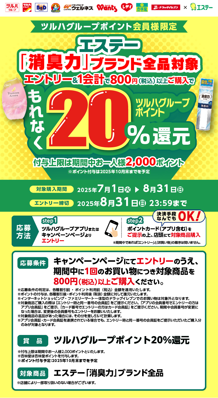 付与上限は期間中お一人様2,000ポイント。※ポイント付与は2025年10月末までを予定。対象購入期間：2025年7月1日(火)▶8月31日(日)。エントリー締切：2025年8月31日（日） 23:59まで。応募方法：step1.ツルハグループアプリまたはキャンペーンページよりエントリー。step2.ポイントカード（アプリ含む）をご提示の上、店頭にて対象商品購入（決済手段なんでもOK！）応募条件：キャンペーンページにてエントリーのうえ、期間中に1回のお買い物につき対象商品を800円（税込）以上ご購入ください。賞品：ツルハグループポイント20%還元。対象商品：エステー「消臭力」ブランド全品