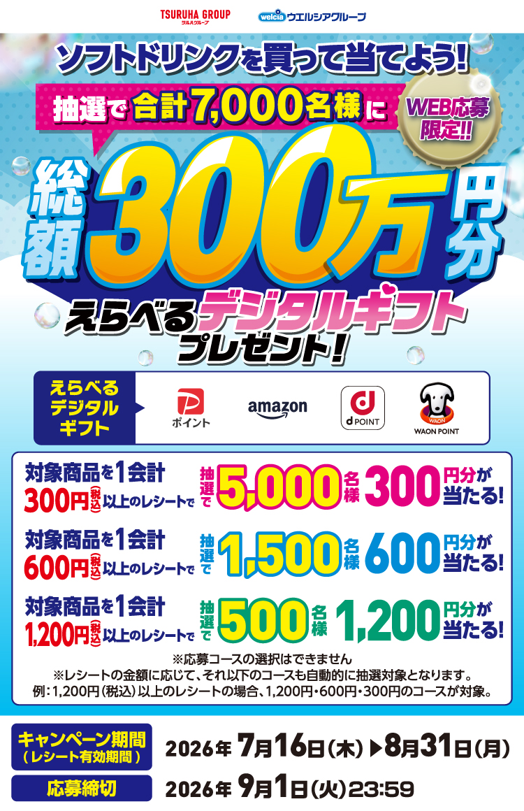 ツルハグループ、ウエルシアグループ[WEB応募限定]ソフトドリンクを買って当てよう！抽選で7,000名様に総額300万円分えらべるデジタルギフトプレゼント！1会計300円（税込）以上のレシートで抽選で5,000名様に300円分が当たる！1会計600円（税込）以上のレシートで抽選で1,500名様に600円分が当たる！1会計1,200円（税込）以上のレシートで抽選で500名様に1,200円分が当たる！※レシートの金額に応じて、それ以下のコースも自動的に抽選対象となります。例：1,200円（税込）以上のレシートの場合、1,200円・600円・300円のコースが対象。【キャンペーン期間（レシート有効期間）】2026年7月16日（木）▶8月31日（月）【応募締切】2026年9月1日（火）23:59