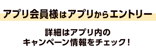 アプリ会員様はアプリからエントリー 詳細はアプリ内のキャンペーン情報をチェック！