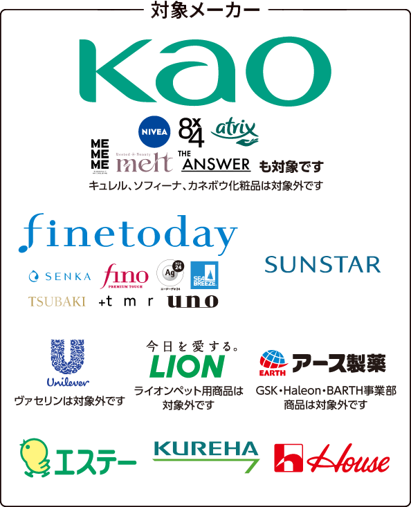 [対象メーカー]Kao（NIVEA、8×4、atrix、MEMEME、melt、THE ANSWERも対象です。キュレル、ソフィーナ、カネボウ化粧品は対象外です。）、finetoday（SENKA、fino PREMIUM TOUCH、Ag DEO24、SEA BREEZE、TSUBAKI、+tmr、uno）、SUNSTAR、Unilever（ヴァセリンは対象外です）、LION（ライオンペット用商品は対象外です）、アース製薬（GSK・Haleon・BARTH事業部商品は対象外です）、エステー、KUREHA、ハウス食品