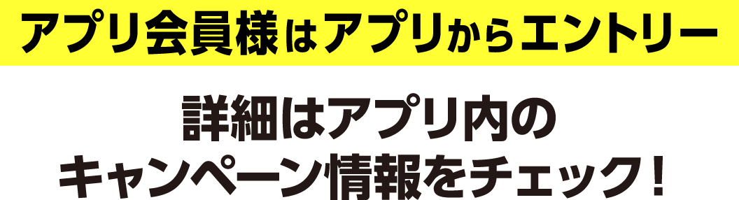 アプリ会員様はアプリからエントリー 詳細はアプリ内のキャンペーン情報をチェック！