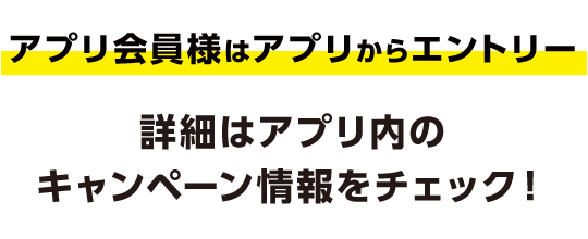 アプリ会員様はアプリからエントリー 詳細はアプリ内のキャンペーン情報をチェック！