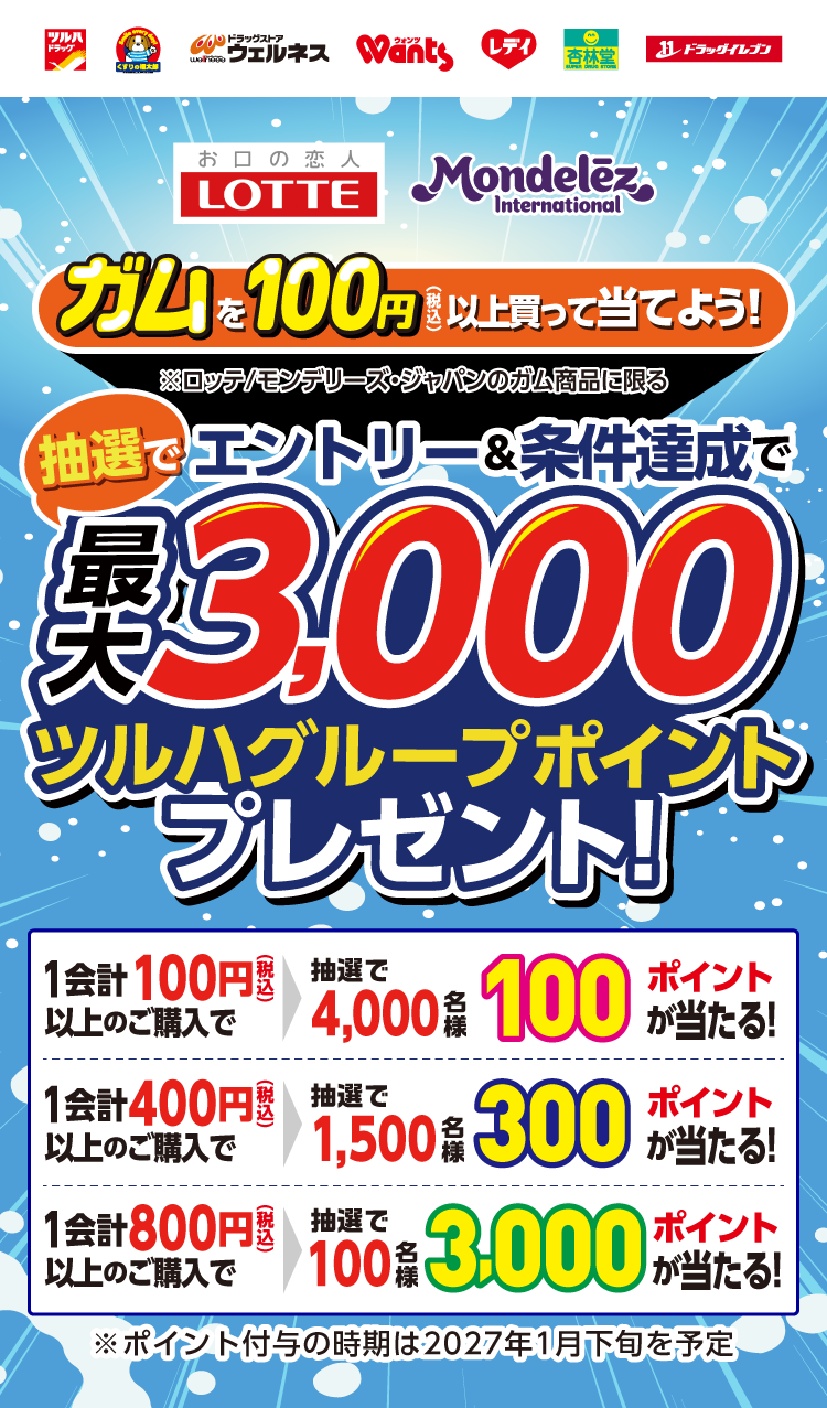 お口の恋人LOTTE・モンデリーズ・ジャパン ガムを100円（税込）以上買って当てよう！※ロッテ/モンデリーズ・ジャパンのガム商品に限る エントリー＆条件達成で、抽選で最大3000ツルハグループポイントプレゼント！1会計につき100円（税込）以上のご購入で抽選4000名様100ポイント、400円（税込）以上のご購入で抽選1500名様300ポイント、800円（税込）以上のご購入で抽選100名様3000ポイントが当たる！※ポイント付与の時期は2027年1月下旬を予定